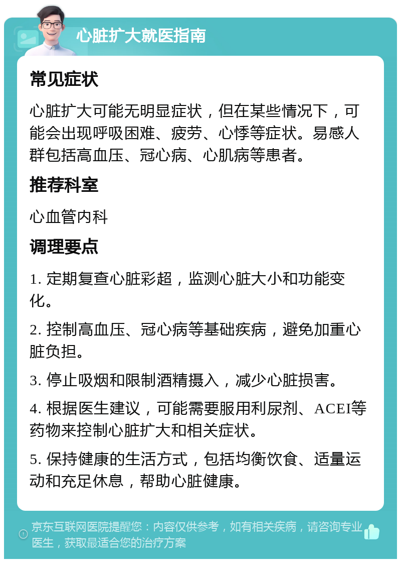 心脏扩大就医指南 常见症状 心脏扩大可能无明显症状，但在某些情况下，可能会出现呼吸困难、疲劳、心悸等症状。易感人群包括高血压、冠心病、心肌病等患者。 推荐科室 心血管内科 调理要点 1. 定期复查心脏彩超，监测心脏大小和功能变化。 2. 控制高血压、冠心病等基础疾病，避免加重心脏负担。 3. 停止吸烟和限制酒精摄入，减少心脏损害。 4. 根据医生建议，可能需要服用利尿剂、ACEI等药物来控制心脏扩大和相关症状。 5. 保持健康的生活方式，包括均衡饮食、适量运动和充足休息，帮助心脏健康。