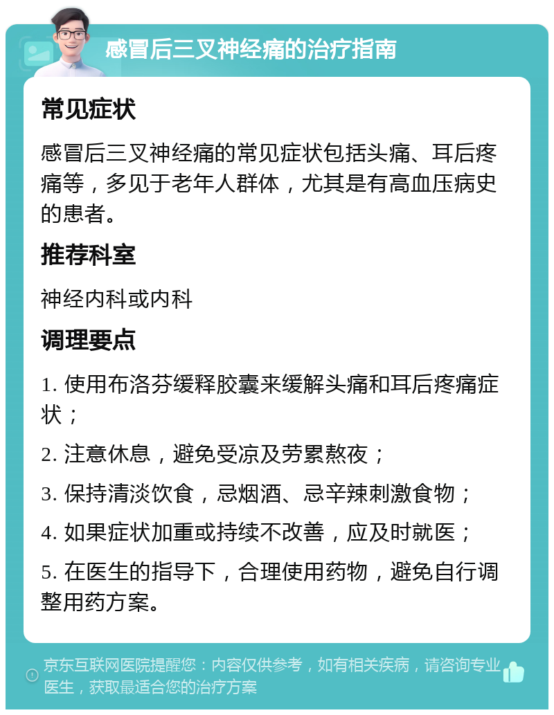 感冒后三叉神经痛的治疗指南 常见症状 感冒后三叉神经痛的常见症状包括头痛、耳后疼痛等，多见于老年人群体，尤其是有高血压病史的患者。 推荐科室 神经内科或内科 调理要点 1. 使用布洛芬缓释胶囊来缓解头痛和耳后疼痛症状； 2. 注意休息，避免受凉及劳累熬夜； 3. 保持清淡饮食，忌烟酒、忌辛辣刺激食物； 4. 如果症状加重或持续不改善，应及时就医； 5. 在医生的指导下，合理使用药物，避免自行调整用药方案。