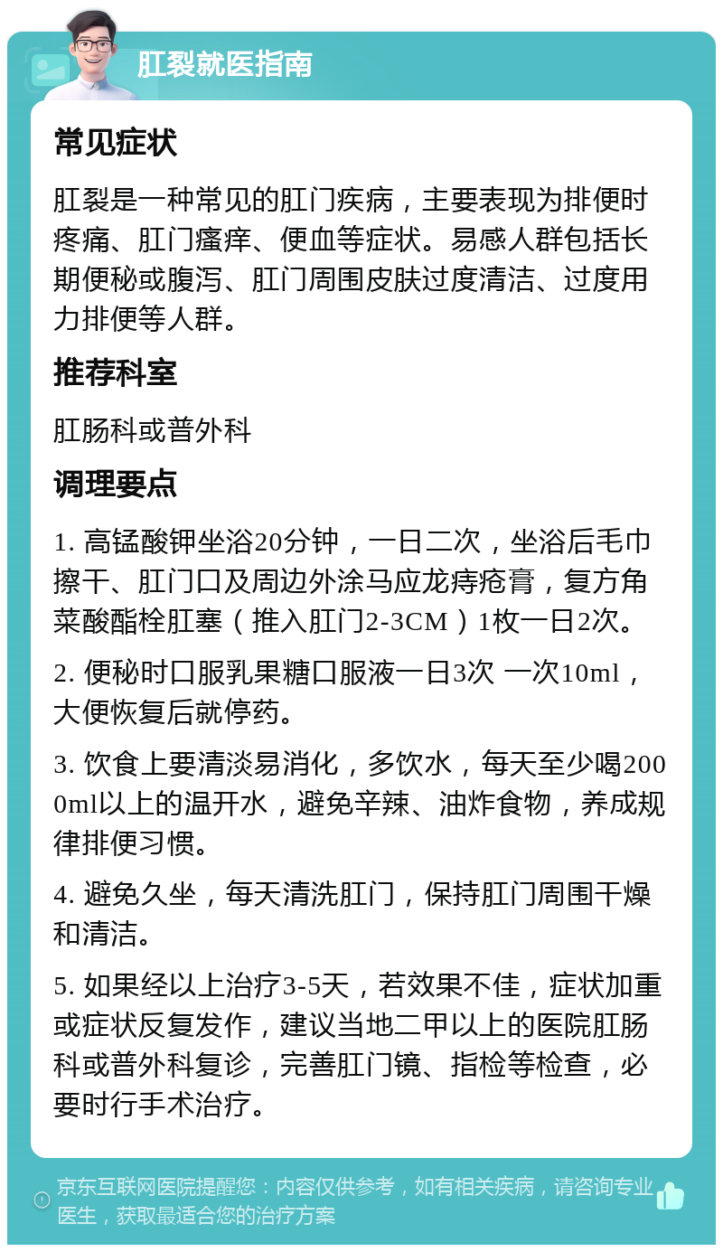 肛裂就医指南 常见症状 肛裂是一种常见的肛门疾病，主要表现为排便时疼痛、肛门瘙痒、便血等症状。易感人群包括长期便秘或腹泻、肛门周围皮肤过度清洁、过度用力排便等人群。 推荐科室 肛肠科或普外科 调理要点 1. 高锰酸钾坐浴20分钟，一日二次，坐浴后毛巾擦干、肛门口及周边外涂马应龙痔疮膏，复方角菜酸酯栓肛塞（推入肛门2-3CM）1枚一日2次。 2. 便秘时口服乳果糖口服液一日3次 一次10ml，大便恢复后就停药。 3. 饮食上要清淡易消化，多饮水，每天至少喝2000ml以上的温开水，避免辛辣、油炸食物，养成规律排便习惯。 4. 避免久坐，每天清洗肛门，保持肛门周围干燥和清洁。 5. 如果经以上治疗3-5天，若效果不佳，症状加重或症状反复发作，建议当地二甲以上的医院肛肠科或普外科复诊，完善肛门镜、指检等检查，必要时行手术治疗。