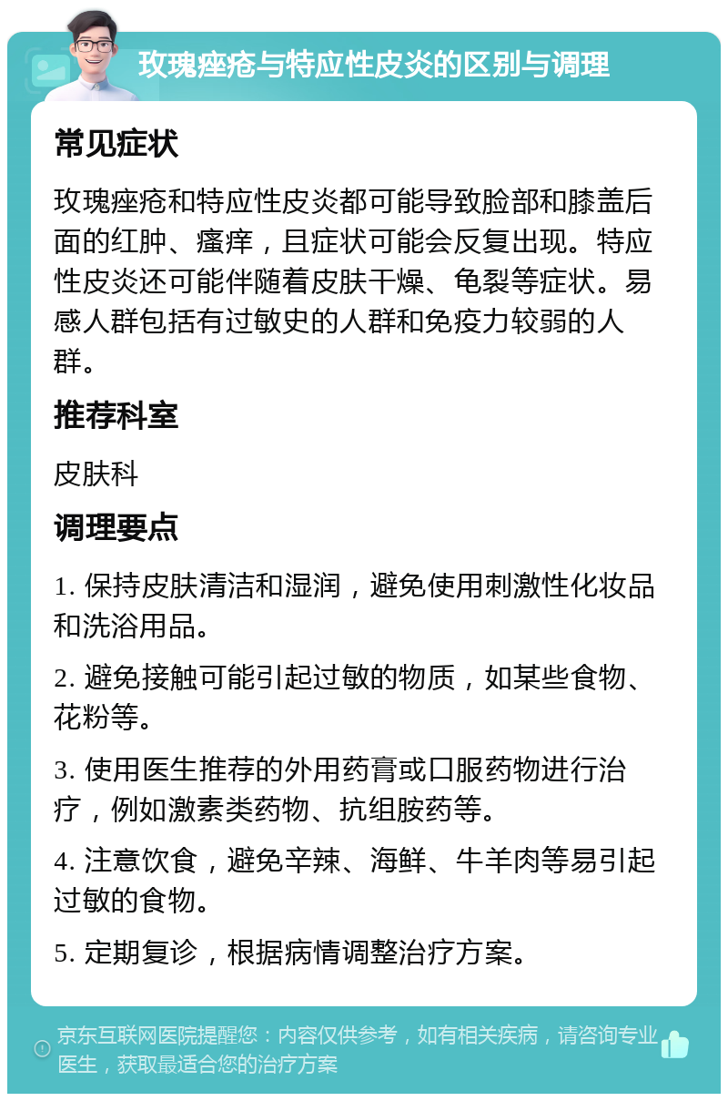 玫瑰痤疮与特应性皮炎的区别与调理 常见症状 玫瑰痤疮和特应性皮炎都可能导致脸部和膝盖后面的红肿、瘙痒，且症状可能会反复出现。特应性皮炎还可能伴随着皮肤干燥、龟裂等症状。易感人群包括有过敏史的人群和免疫力较弱的人群。 推荐科室 皮肤科 调理要点 1. 保持皮肤清洁和湿润，避免使用刺激性化妆品和洗浴用品。 2. 避免接触可能引起过敏的物质，如某些食物、花粉等。 3. 使用医生推荐的外用药膏或口服药物进行治疗，例如激素类药物、抗组胺药等。 4. 注意饮食，避免辛辣、海鲜、牛羊肉等易引起过敏的食物。 5. 定期复诊，根据病情调整治疗方案。