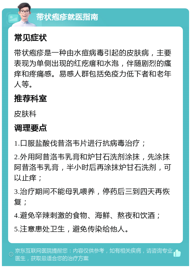 带状疱疹就医指南 常见症状 带状疱疹是一种由水痘病毒引起的皮肤病，主要表现为单侧出现的红疙瘩和水泡，伴随剧烈的瘙痒和疼痛感。易感人群包括免疫力低下者和老年人等。 推荐科室 皮肤科 调理要点 1.口服盐酸伐昔洛韦片进行抗病毒治疗； 2.外用阿昔洛韦乳膏和炉甘石洗剂涂抹，先涂抹阿昔洛韦乳膏，半小时后再涂抹炉甘石洗剂，可以止痒； 3.治疗期间不能母乳喂养，停药后三到四天再恢复； 4.避免辛辣刺激的食物、海鲜、熬夜和饮酒； 5.注意患处卫生，避免传染给他人。