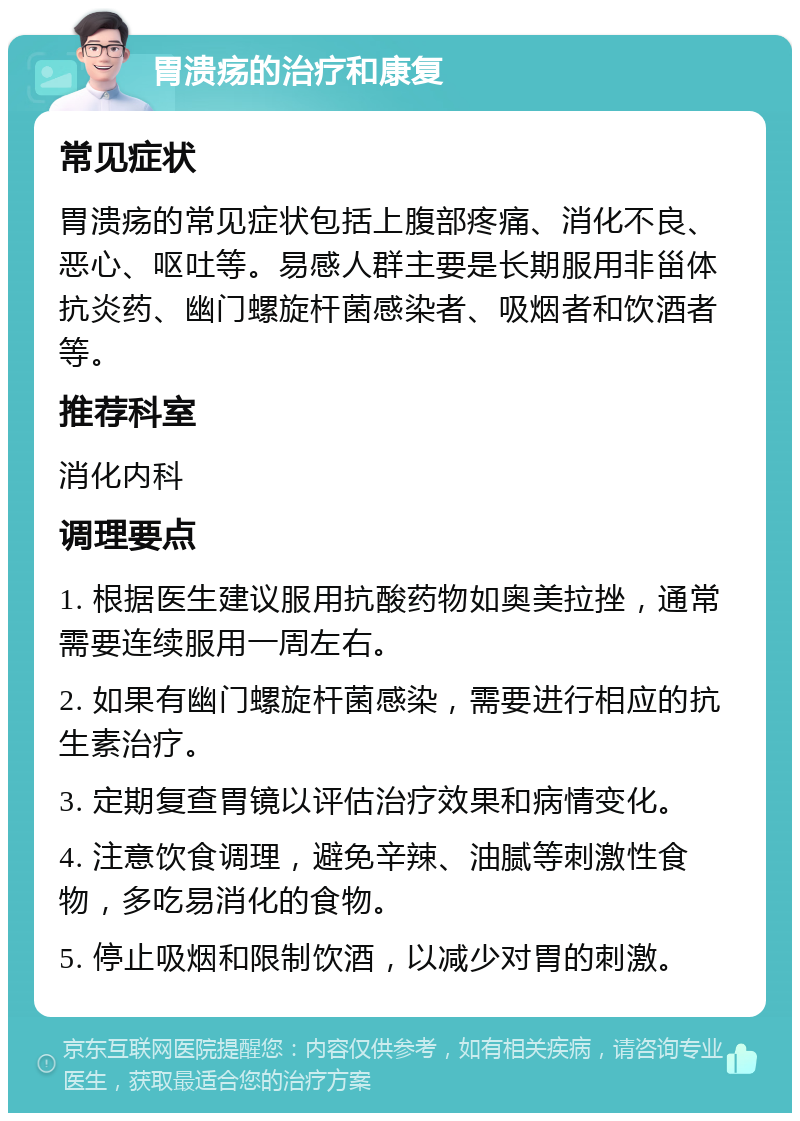 胃溃疡的治疗和康复 常见症状 胃溃疡的常见症状包括上腹部疼痛、消化不良、恶心、呕吐等。易感人群主要是长期服用非甾体抗炎药、幽门螺旋杆菌感染者、吸烟者和饮酒者等。 推荐科室 消化内科 调理要点 1. 根据医生建议服用抗酸药物如奥美拉挫，通常需要连续服用一周左右。 2. 如果有幽门螺旋杆菌感染，需要进行相应的抗生素治疗。 3. 定期复查胃镜以评估治疗效果和病情变化。 4. 注意饮食调理，避免辛辣、油腻等刺激性食物，多吃易消化的食物。 5. 停止吸烟和限制饮酒，以减少对胃的刺激。