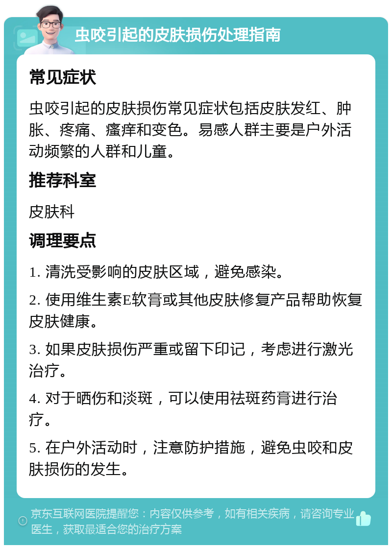 虫咬引起的皮肤损伤处理指南 常见症状 虫咬引起的皮肤损伤常见症状包括皮肤发红、肿胀、疼痛、瘙痒和变色。易感人群主要是户外活动频繁的人群和儿童。 推荐科室 皮肤科 调理要点 1. 清洗受影响的皮肤区域，避免感染。 2. 使用维生素E软膏或其他皮肤修复产品帮助恢复皮肤健康。 3. 如果皮肤损伤严重或留下印记，考虑进行激光治疗。 4. 对于晒伤和淡斑，可以使用祛斑药膏进行治疗。 5. 在户外活动时，注意防护措施，避免虫咬和皮肤损伤的发生。