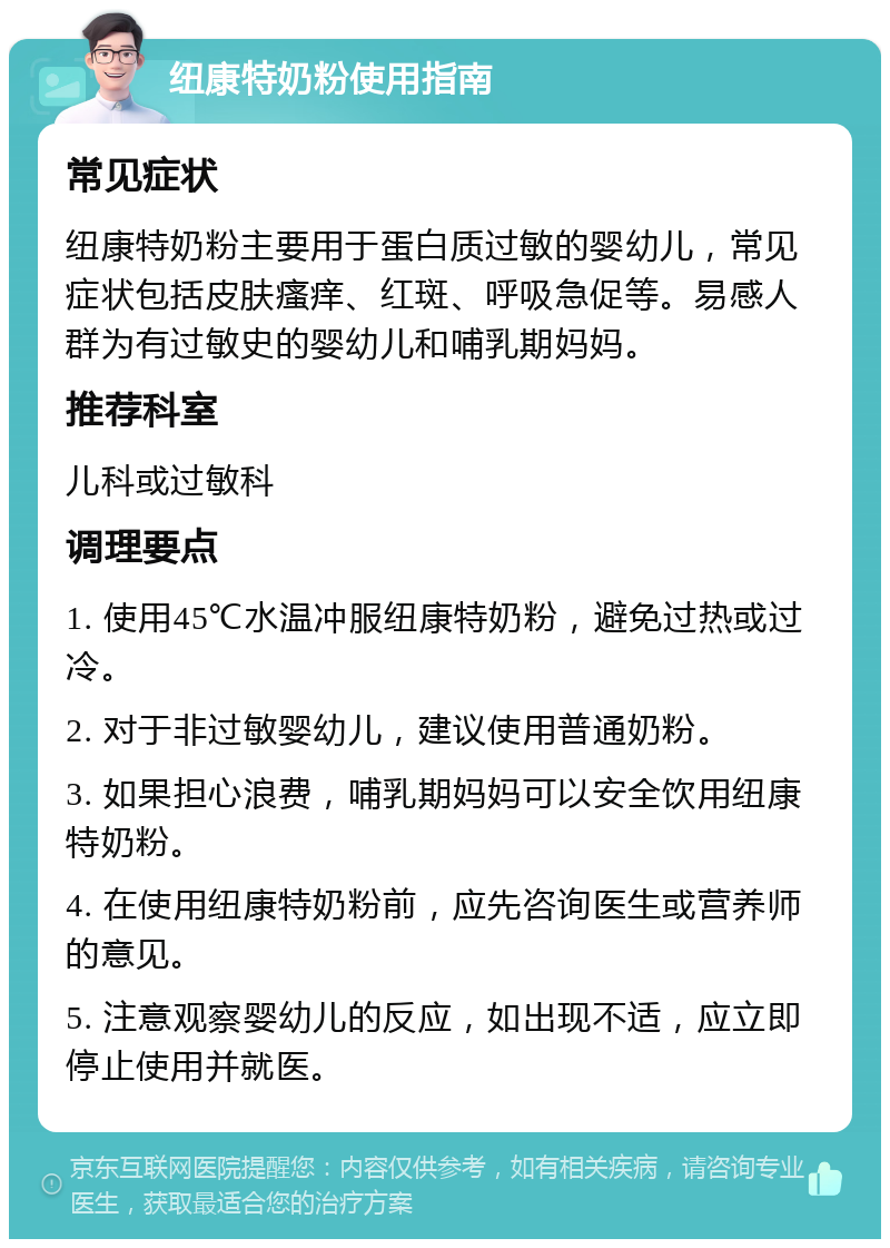 纽康特奶粉使用指南 常见症状 纽康特奶粉主要用于蛋白质过敏的婴幼儿，常见症状包括皮肤瘙痒、红斑、呼吸急促等。易感人群为有过敏史的婴幼儿和哺乳期妈妈。 推荐科室 儿科或过敏科 调理要点 1. 使用45℃水温冲服纽康特奶粉，避免过热或过冷。 2. 对于非过敏婴幼儿，建议使用普通奶粉。 3. 如果担心浪费，哺乳期妈妈可以安全饮用纽康特奶粉。 4. 在使用纽康特奶粉前，应先咨询医生或营养师的意见。 5. 注意观察婴幼儿的反应，如出现不适，应立即停止使用并就医。