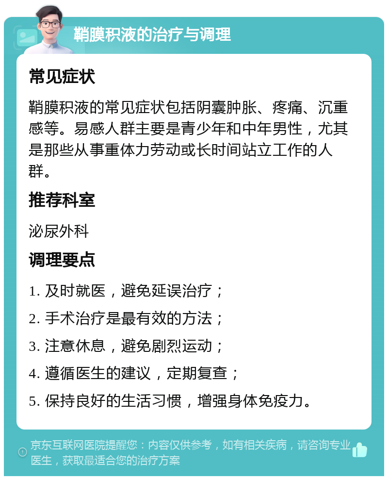 鞘膜积液的治疗与调理 常见症状 鞘膜积液的常见症状包括阴囊肿胀、疼痛、沉重感等。易感人群主要是青少年和中年男性，尤其是那些从事重体力劳动或长时间站立工作的人群。 推荐科室 泌尿外科 调理要点 1. 及时就医，避免延误治疗； 2. 手术治疗是最有效的方法； 3. 注意休息，避免剧烈运动； 4. 遵循医生的建议，定期复查； 5. 保持良好的生活习惯，增强身体免疫力。