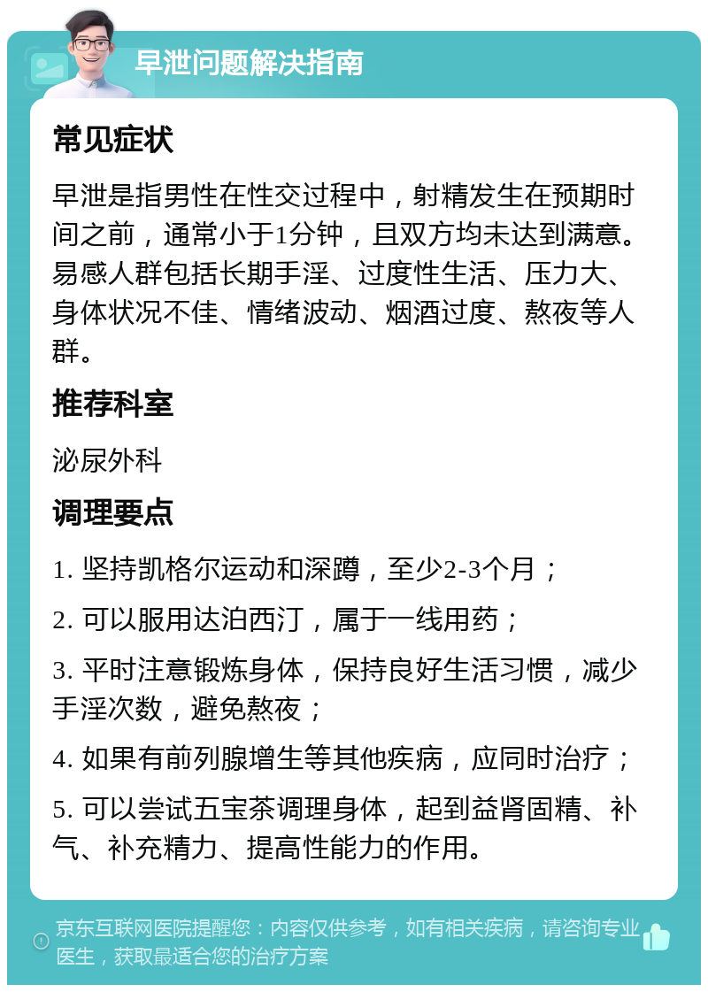 早泄问题解决指南 常见症状 早泄是指男性在性交过程中，射精发生在预期时间之前，通常小于1分钟，且双方均未达到满意。易感人群包括长期手淫、过度性生活、压力大、身体状况不佳、情绪波动、烟酒过度、熬夜等人群。 推荐科室 泌尿外科 调理要点 1. 坚持凯格尔运动和深蹲，至少2-3个月； 2. 可以服用达泊西汀，属于一线用药； 3. 平时注意锻炼身体，保持良好生活习惯，减少手淫次数，避免熬夜； 4. 如果有前列腺增生等其他疾病，应同时治疗； 5. 可以尝试五宝茶调理身体，起到益肾固精、补气、补充精力、提高性能力的作用。