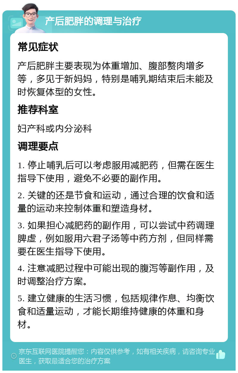 产后肥胖的调理与治疗 常见症状 产后肥胖主要表现为体重增加、腹部赘肉增多等，多见于新妈妈，特别是哺乳期结束后未能及时恢复体型的女性。 推荐科室 妇产科或内分泌科 调理要点 1. 停止哺乳后可以考虑服用减肥药，但需在医生指导下使用，避免不必要的副作用。 2. 关键的还是节食和运动，通过合理的饮食和适量的运动来控制体重和塑造身材。 3. 如果担心减肥药的副作用，可以尝试中药调理脾虚，例如服用六君子汤等中药方剂，但同样需要在医生指导下使用。 4. 注意减肥过程中可能出现的腹泻等副作用，及时调整治疗方案。 5. 建立健康的生活习惯，包括规律作息、均衡饮食和适量运动，才能长期维持健康的体重和身材。