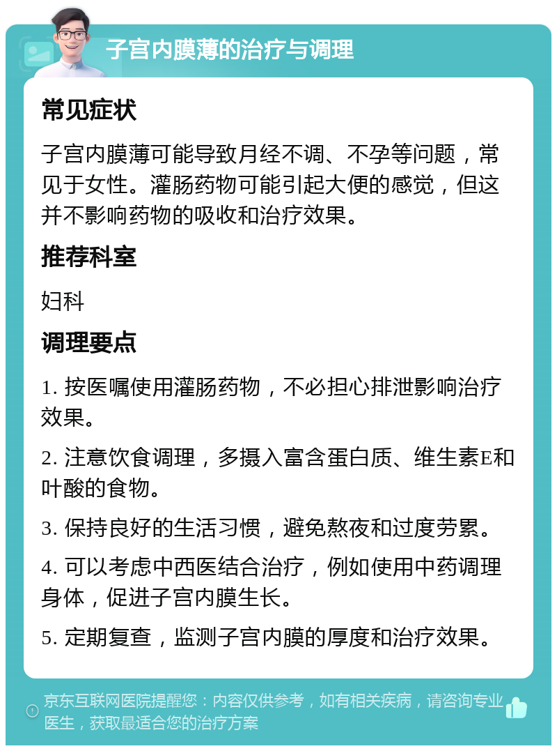 子宫内膜薄的治疗与调理 常见症状 子宫内膜薄可能导致月经不调、不孕等问题，常见于女性。灌肠药物可能引起大便的感觉，但这并不影响药物的吸收和治疗效果。 推荐科室 妇科 调理要点 1. 按医嘱使用灌肠药物，不必担心排泄影响治疗效果。 2. 注意饮食调理，多摄入富含蛋白质、维生素E和叶酸的食物。 3. 保持良好的生活习惯，避免熬夜和过度劳累。 4. 可以考虑中西医结合治疗，例如使用中药调理身体，促进子宫内膜生长。 5. 定期复查，监测子宫内膜的厚度和治疗效果。