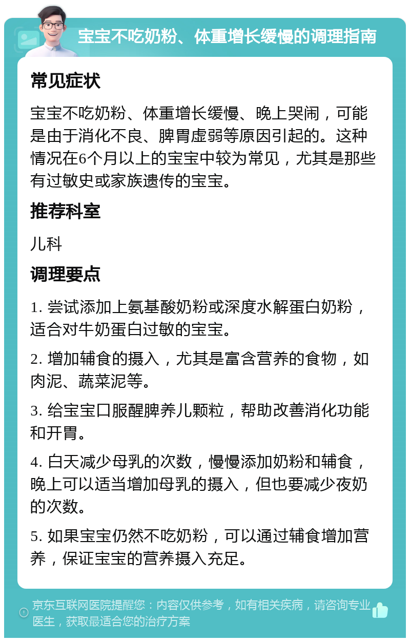 宝宝不吃奶粉、体重增长缓慢的调理指南 常见症状 宝宝不吃奶粉、体重增长缓慢、晚上哭闹，可能是由于消化不良、脾胃虚弱等原因引起的。这种情况在6个月以上的宝宝中较为常见，尤其是那些有过敏史或家族遗传的宝宝。 推荐科室 儿科 调理要点 1. 尝试添加上氨基酸奶粉或深度水解蛋白奶粉，适合对牛奶蛋白过敏的宝宝。 2. 增加辅食的摄入，尤其是富含营养的食物，如肉泥、蔬菜泥等。 3. 给宝宝口服醒脾养儿颗粒，帮助改善消化功能和开胃。 4. 白天减少母乳的次数，慢慢添加奶粉和辅食，晚上可以适当增加母乳的摄入，但也要减少夜奶的次数。 5. 如果宝宝仍然不吃奶粉，可以通过辅食增加营养，保证宝宝的营养摄入充足。