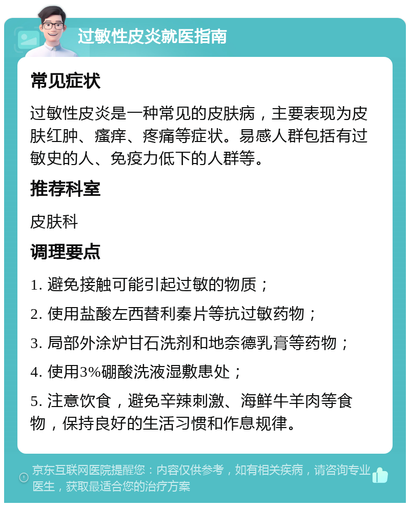 过敏性皮炎就医指南 常见症状 过敏性皮炎是一种常见的皮肤病，主要表现为皮肤红肿、瘙痒、疼痛等症状。易感人群包括有过敏史的人、免疫力低下的人群等。 推荐科室 皮肤科 调理要点 1. 避免接触可能引起过敏的物质； 2. 使用盐酸左西替利秦片等抗过敏药物； 3. 局部外涂炉甘石洗剂和地奈德乳膏等药物； 4. 使用3%硼酸洗液湿敷患处； 5. 注意饮食，避免辛辣刺激、海鲜牛羊肉等食物，保持良好的生活习惯和作息规律。