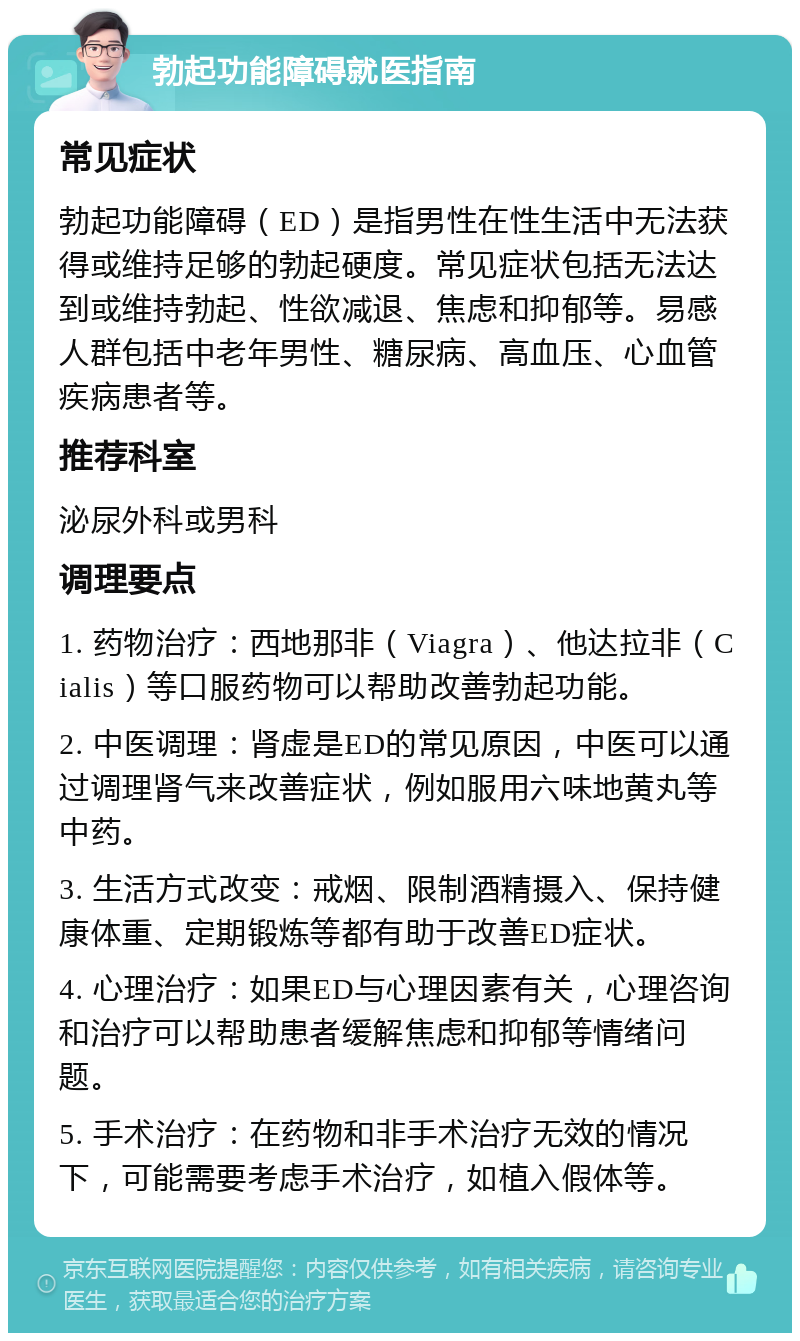 勃起功能障碍就医指南 常见症状 勃起功能障碍（ED）是指男性在性生活中无法获得或维持足够的勃起硬度。常见症状包括无法达到或维持勃起、性欲减退、焦虑和抑郁等。易感人群包括中老年男性、糖尿病、高血压、心血管疾病患者等。 推荐科室 泌尿外科或男科 调理要点 1. 药物治疗：西地那非（Viagra）、他达拉非（Cialis）等口服药物可以帮助改善勃起功能。 2. 中医调理：肾虚是ED的常见原因，中医可以通过调理肾气来改善症状，例如服用六味地黄丸等中药。 3. 生活方式改变：戒烟、限制酒精摄入、保持健康体重、定期锻炼等都有助于改善ED症状。 4. 心理治疗：如果ED与心理因素有关，心理咨询和治疗可以帮助患者缓解焦虑和抑郁等情绪问题。 5. 手术治疗：在药物和非手术治疗无效的情况下，可能需要考虑手术治疗，如植入假体等。