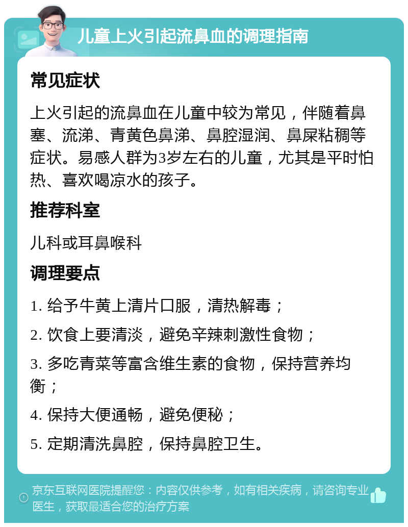 儿童上火引起流鼻血的调理指南 常见症状 上火引起的流鼻血在儿童中较为常见，伴随着鼻塞、流涕、青黄色鼻涕、鼻腔湿润、鼻屎粘稠等症状。易感人群为3岁左右的儿童，尤其是平时怕热、喜欢喝凉水的孩子。 推荐科室 儿科或耳鼻喉科 调理要点 1. 给予牛黄上清片口服，清热解毒； 2. 饮食上要清淡，避免辛辣刺激性食物； 3. 多吃青菜等富含维生素的食物，保持营养均衡； 4. 保持大便通畅，避免便秘； 5. 定期清洗鼻腔，保持鼻腔卫生。