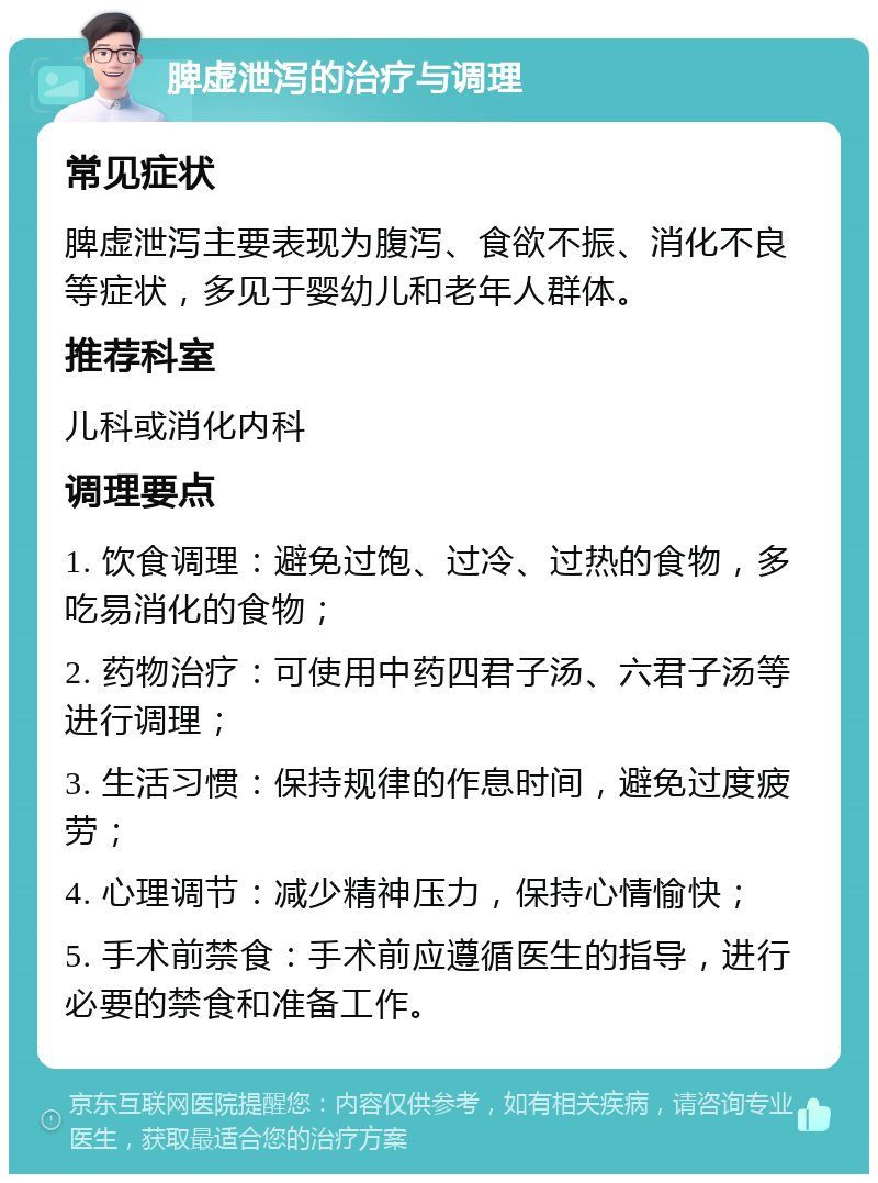 脾虚泄泻的治疗与调理 常见症状 脾虚泄泻主要表现为腹泻、食欲不振、消化不良等症状，多见于婴幼儿和老年人群体。 推荐科室 儿科或消化内科 调理要点 1. 饮食调理：避免过饱、过冷、过热的食物，多吃易消化的食物； 2. 药物治疗：可使用中药四君子汤、六君子汤等进行调理； 3. 生活习惯：保持规律的作息时间，避免过度疲劳； 4. 心理调节：减少精神压力，保持心情愉快； 5. 手术前禁食：手术前应遵循医生的指导，进行必要的禁食和准备工作。