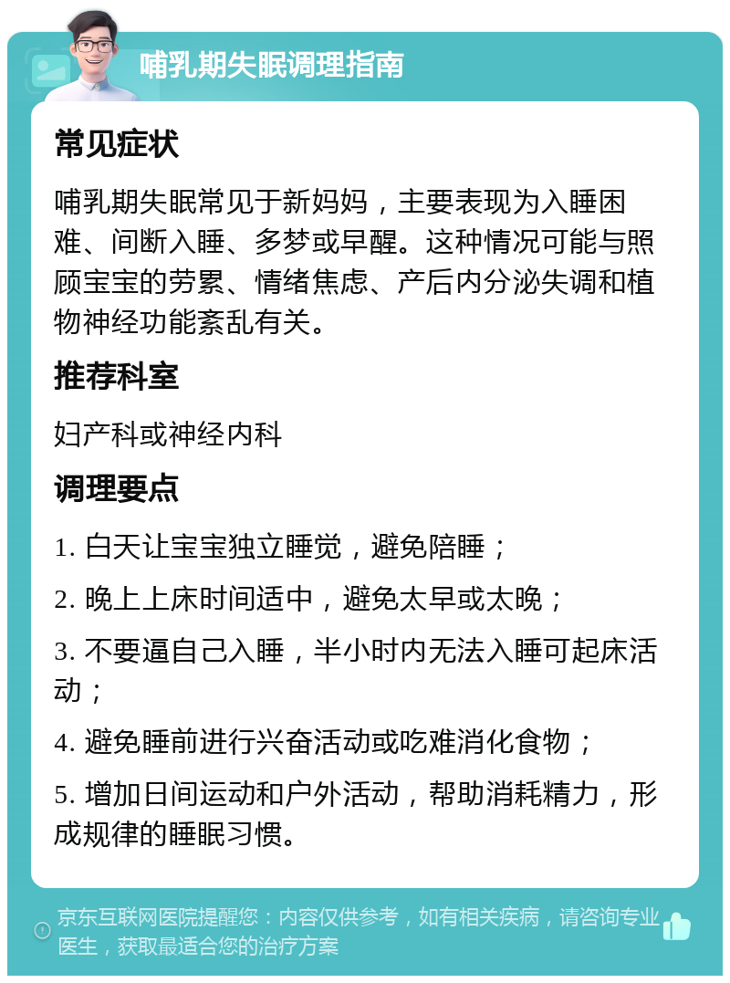 哺乳期失眠调理指南 常见症状 哺乳期失眠常见于新妈妈，主要表现为入睡困难、间断入睡、多梦或早醒。这种情况可能与照顾宝宝的劳累、情绪焦虑、产后内分泌失调和植物神经功能紊乱有关。 推荐科室 妇产科或神经内科 调理要点 1. 白天让宝宝独立睡觉，避免陪睡； 2. 晚上上床时间适中，避免太早或太晚； 3. 不要逼自己入睡，半小时内无法入睡可起床活动； 4. 避免睡前进行兴奋活动或吃难消化食物； 5. 增加日间运动和户外活动，帮助消耗精力，形成规律的睡眠习惯。