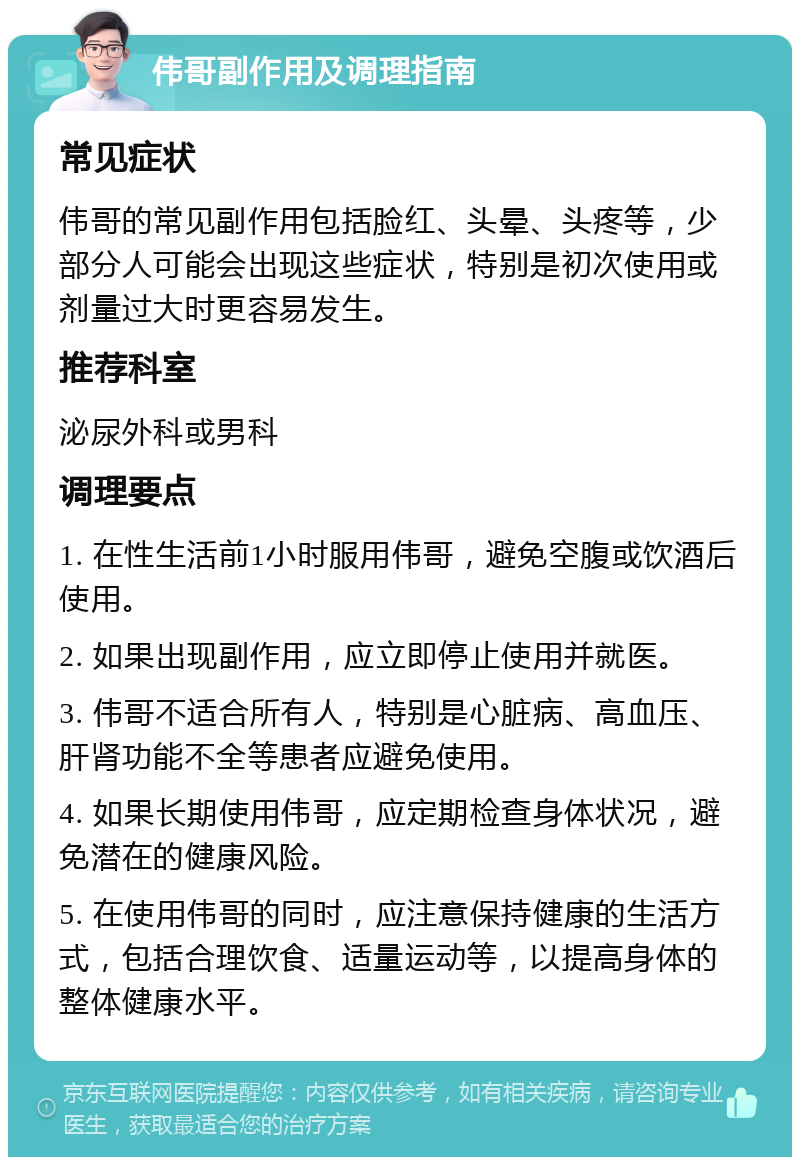 伟哥副作用及调理指南 常见症状 伟哥的常见副作用包括脸红、头晕、头疼等，少部分人可能会出现这些症状，特别是初次使用或剂量过大时更容易发生。 推荐科室 泌尿外科或男科 调理要点 1. 在性生活前1小时服用伟哥，避免空腹或饮酒后使用。 2. 如果出现副作用，应立即停止使用并就医。 3. 伟哥不适合所有人，特别是心脏病、高血压、肝肾功能不全等患者应避免使用。 4. 如果长期使用伟哥，应定期检查身体状况，避免潜在的健康风险。 5. 在使用伟哥的同时，应注意保持健康的生活方式，包括合理饮食、适量运动等，以提高身体的整体健康水平。