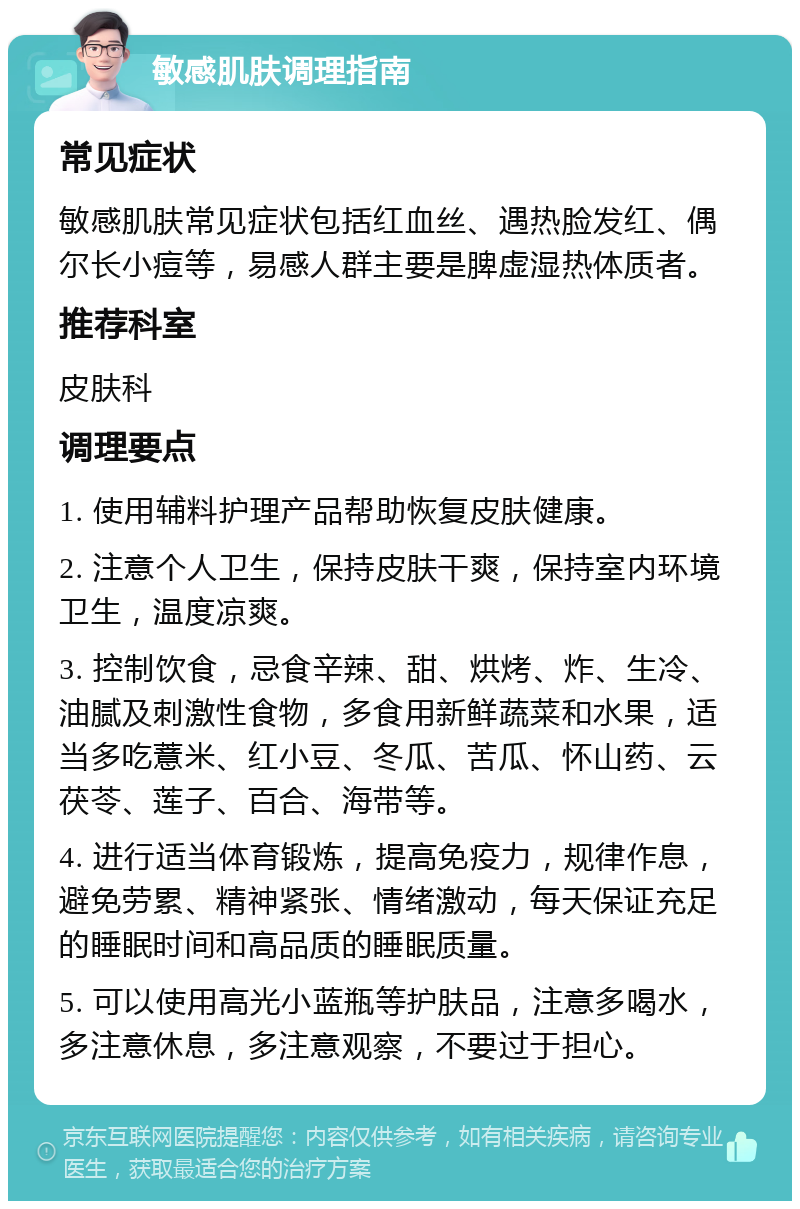 敏感肌肤调理指南 常见症状 敏感肌肤常见症状包括红血丝、遇热脸发红、偶尔长小痘等，易感人群主要是脾虚湿热体质者。 推荐科室 皮肤科 调理要点 1. 使用辅料护理产品帮助恢复皮肤健康。 2. 注意个人卫生，保持皮肤干爽，保持室内环境卫生，温度凉爽。 3. 控制饮食，忌食辛辣、甜、烘烤、炸、生冷、油腻及刺激性食物，多食用新鲜蔬菜和水果，适当多吃薏米、红小豆、冬瓜、苦瓜、怀山药、云茯苓、莲子、百合、海带等。 4. 进行适当体育锻炼，提高免疫力，规律作息，避免劳累、精神紧张、情绪激动，每天保证充足的睡眠时间和高品质的睡眠质量。 5. 可以使用高光小蓝瓶等护肤品，注意多喝水，多注意休息，多注意观察，不要过于担心。