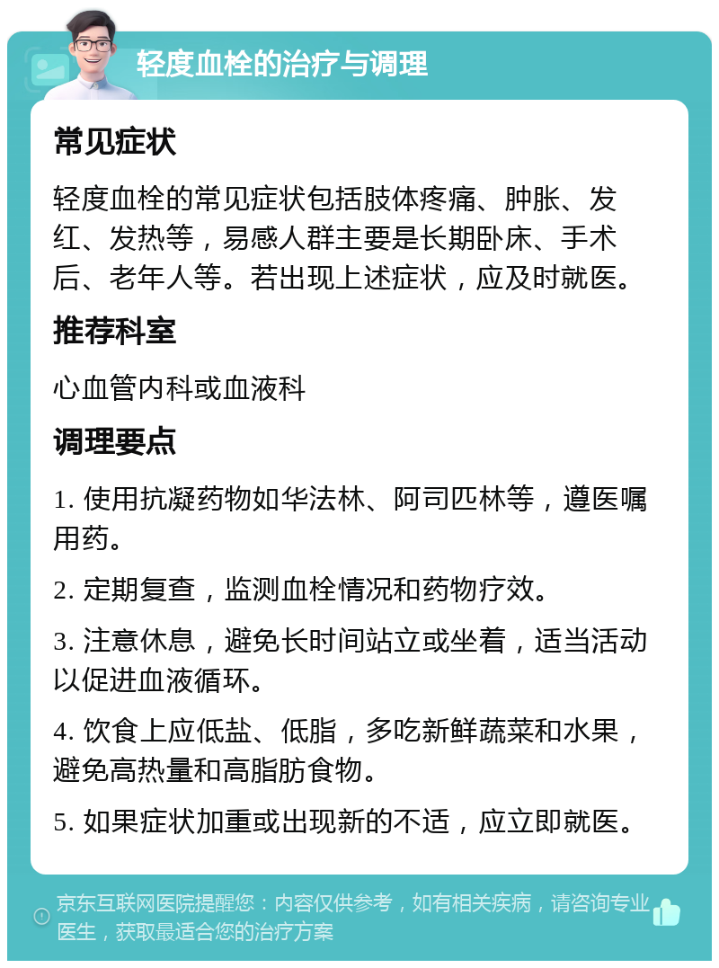 轻度血栓的治疗与调理 常见症状 轻度血栓的常见症状包括肢体疼痛、肿胀、发红、发热等，易感人群主要是长期卧床、手术后、老年人等。若出现上述症状，应及时就医。 推荐科室 心血管内科或血液科 调理要点 1. 使用抗凝药物如华法林、阿司匹林等，遵医嘱用药。 2. 定期复查，监测血栓情况和药物疗效。 3. 注意休息，避免长时间站立或坐着，适当活动以促进血液循环。 4. 饮食上应低盐、低脂，多吃新鲜蔬菜和水果，避免高热量和高脂肪食物。 5. 如果症状加重或出现新的不适，应立即就医。