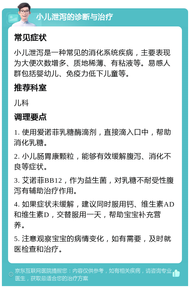 小儿泄泻的诊断与治疗 常见症状 小儿泄泻是一种常见的消化系统疾病，主要表现为大便次数增多、质地稀薄、有粘液等。易感人群包括婴幼儿、免疫力低下儿童等。 推荐科室 儿科 调理要点 1. 使用爱诺菲乳糖酶滴剂，直接滴入口中，帮助消化乳糖。 2. 小儿肠胃康颗粒，能够有效缓解腹泻、消化不良等症状。 3. 艾诺菲BB12，作为益生菌，对乳糖不耐受性腹泻有辅助治疗作用。 4. 如果症状未缓解，建议同时服用钙、维生素AD和维生素D，交替服用一天，帮助宝宝补充营养。 5. 注意观察宝宝的病情变化，如有需要，及时就医检查和治疗。