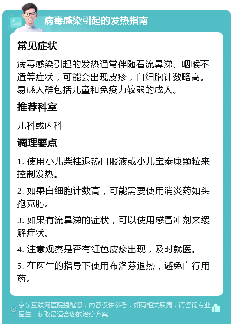 病毒感染引起的发热指南 常见症状 病毒感染引起的发热通常伴随着流鼻涕、咽喉不适等症状，可能会出现皮疹，白细胞计数略高。易感人群包括儿童和免疫力较弱的成人。 推荐科室 儿科或内科 调理要点 1. 使用小儿柴桂退热口服液或小儿宝泰康颗粒来控制发热。 2. 如果白细胞计数高，可能需要使用消炎药如头孢克肟。 3. 如果有流鼻涕的症状，可以使用感冒冲剂来缓解症状。 4. 注意观察是否有红色皮疹出现，及时就医。 5. 在医生的指导下使用布洛芬退热，避免自行用药。