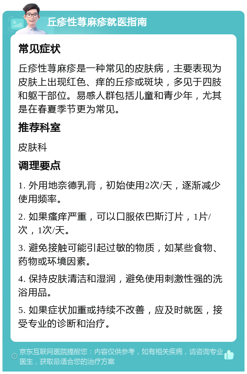 丘疹性荨麻疹就医指南 常见症状 丘疹性荨麻疹是一种常见的皮肤病，主要表现为皮肤上出现红色、痒的丘疹或斑块，多见于四肢和躯干部位。易感人群包括儿童和青少年，尤其是在春夏季节更为常见。 推荐科室 皮肤科 调理要点 1. 外用地奈德乳膏，初始使用2次/天，逐渐减少使用频率。 2. 如果瘙痒严重，可以口服依巴斯汀片，1片/次，1次/天。 3. 避免接触可能引起过敏的物质，如某些食物、药物或环境因素。 4. 保持皮肤清洁和湿润，避免使用刺激性强的洗浴用品。 5. 如果症状加重或持续不改善，应及时就医，接受专业的诊断和治疗。