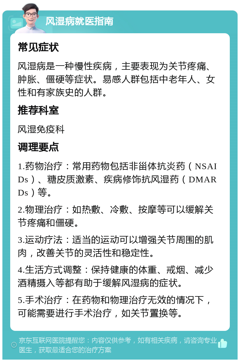 风湿病就医指南 常见症状 风湿病是一种慢性疾病，主要表现为关节疼痛、肿胀、僵硬等症状。易感人群包括中老年人、女性和有家族史的人群。 推荐科室 风湿免疫科 调理要点 1.药物治疗：常用药物包括非甾体抗炎药（NSAIDs）、糖皮质激素、疾病修饰抗风湿药（DMARDs）等。 2.物理治疗：如热敷、冷敷、按摩等可以缓解关节疼痛和僵硬。 3.运动疗法：适当的运动可以增强关节周围的肌肉，改善关节的灵活性和稳定性。 4.生活方式调整：保持健康的体重、戒烟、减少酒精摄入等都有助于缓解风湿病的症状。 5.手术治疗：在药物和物理治疗无效的情况下，可能需要进行手术治疗，如关节置换等。