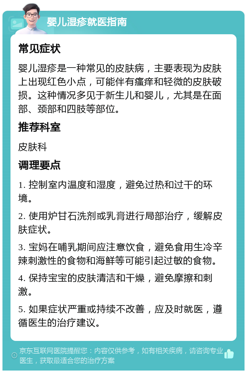 婴儿湿疹就医指南 常见症状 婴儿湿疹是一种常见的皮肤病，主要表现为皮肤上出现红色小点，可能伴有瘙痒和轻微的皮肤破损。这种情况多见于新生儿和婴儿，尤其是在面部、颈部和四肢等部位。 推荐科室 皮肤科 调理要点 1. 控制室内温度和湿度，避免过热和过干的环境。 2. 使用炉甘石洗剂或乳膏进行局部治疗，缓解皮肤症状。 3. 宝妈在哺乳期间应注意饮食，避免食用生冷辛辣刺激性的食物和海鲜等可能引起过敏的食物。 4. 保持宝宝的皮肤清洁和干燥，避免摩擦和刺激。 5. 如果症状严重或持续不改善，应及时就医，遵循医生的治疗建议。