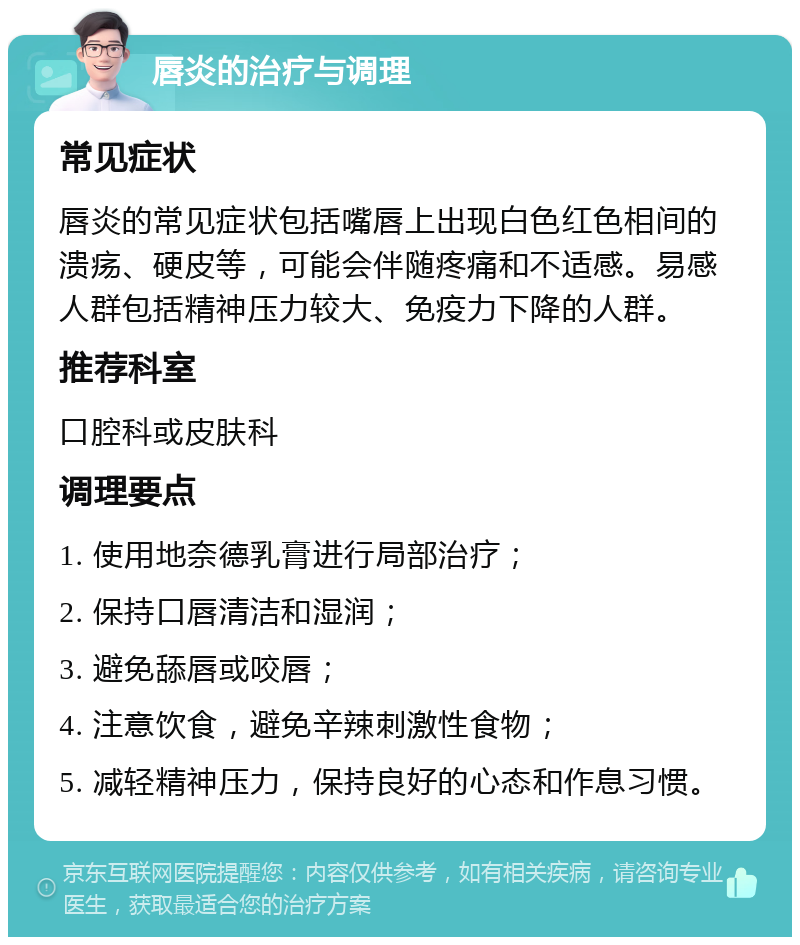 唇炎的治疗与调理 常见症状 唇炎的常见症状包括嘴唇上出现白色红色相间的溃疡、硬皮等，可能会伴随疼痛和不适感。易感人群包括精神压力较大、免疫力下降的人群。 推荐科室 口腔科或皮肤科 调理要点 1. 使用地奈德乳膏进行局部治疗； 2. 保持口唇清洁和湿润； 3. 避免舔唇或咬唇； 4. 注意饮食，避免辛辣刺激性食物； 5. 减轻精神压力，保持良好的心态和作息习惯。