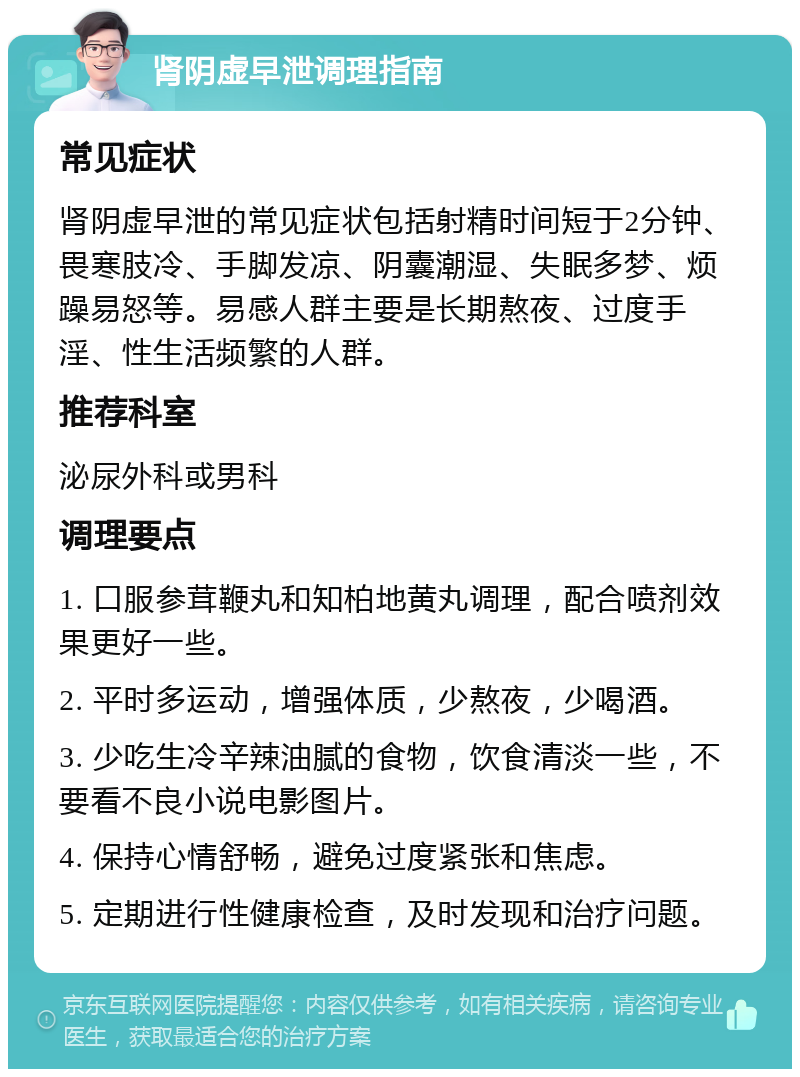 肾阴虚早泄调理指南 常见症状 肾阴虚早泄的常见症状包括射精时间短于2分钟、畏寒肢冷、手脚发凉、阴囊潮湿、失眠多梦、烦躁易怒等。易感人群主要是长期熬夜、过度手淫、性生活频繁的人群。 推荐科室 泌尿外科或男科 调理要点 1. 口服参茸鞭丸和知柏地黄丸调理，配合喷剂效果更好一些。 2. 平时多运动，增强体质，少熬夜，少喝酒。 3. 少吃生冷辛辣油腻的食物，饮食清淡一些，不要看不良小说电影图片。 4. 保持心情舒畅，避免过度紧张和焦虑。 5. 定期进行性健康检查，及时发现和治疗问题。