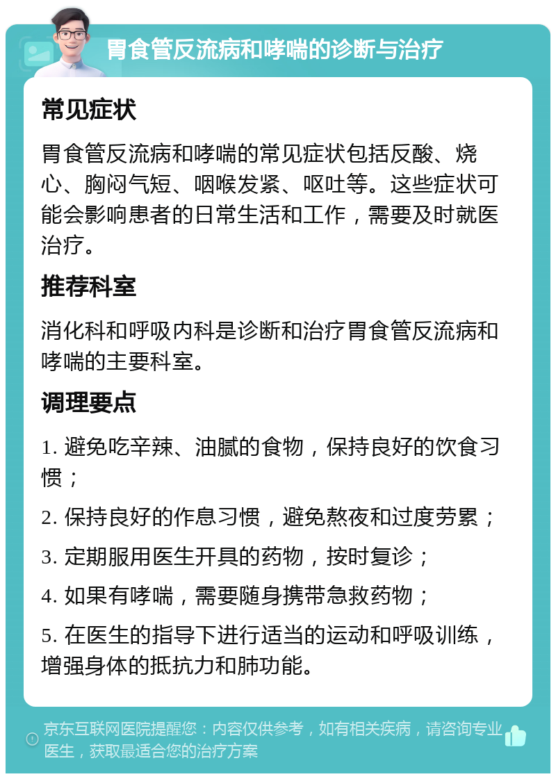 胃食管反流病和哮喘的诊断与治疗 常见症状 胃食管反流病和哮喘的常见症状包括反酸、烧心、胸闷气短、咽喉发紧、呕吐等。这些症状可能会影响患者的日常生活和工作，需要及时就医治疗。 推荐科室 消化科和呼吸内科是诊断和治疗胃食管反流病和哮喘的主要科室。 调理要点 1. 避免吃辛辣、油腻的食物，保持良好的饮食习惯； 2. 保持良好的作息习惯，避免熬夜和过度劳累； 3. 定期服用医生开具的药物，按时复诊； 4. 如果有哮喘，需要随身携带急救药物； 5. 在医生的指导下进行适当的运动和呼吸训练，增强身体的抵抗力和肺功能。