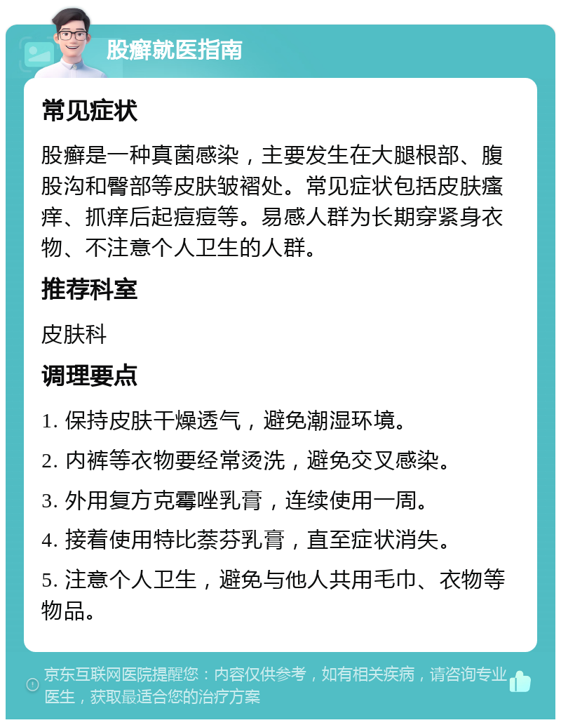 股癣就医指南 常见症状 股癣是一种真菌感染，主要发生在大腿根部、腹股沟和臀部等皮肤皱褶处。常见症状包括皮肤瘙痒、抓痒后起痘痘等。易感人群为长期穿紧身衣物、不注意个人卫生的人群。 推荐科室 皮肤科 调理要点 1. 保持皮肤干燥透气，避免潮湿环境。 2. 内裤等衣物要经常烫洗，避免交叉感染。 3. 外用复方克霉唑乳膏，连续使用一周。 4. 接着使用特比萘芬乳膏，直至症状消失。 5. 注意个人卫生，避免与他人共用毛巾、衣物等物品。