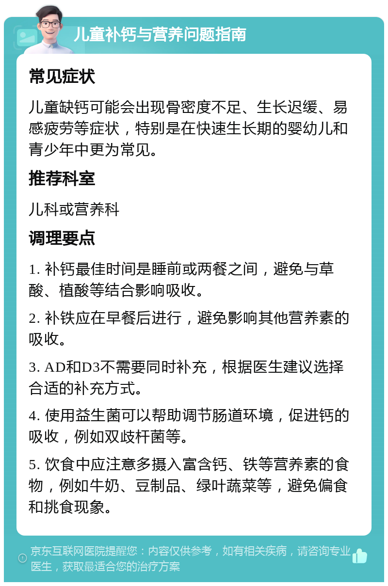 儿童补钙与营养问题指南 常见症状 儿童缺钙可能会出现骨密度不足、生长迟缓、易感疲劳等症状，特别是在快速生长期的婴幼儿和青少年中更为常见。 推荐科室 儿科或营养科 调理要点 1. 补钙最佳时间是睡前或两餐之间，避免与草酸、植酸等结合影响吸收。 2. 补铁应在早餐后进行，避免影响其他营养素的吸收。 3. AD和D3不需要同时补充，根据医生建议选择合适的补充方式。 4. 使用益生菌可以帮助调节肠道环境，促进钙的吸收，例如双歧杆菌等。 5. 饮食中应注意多摄入富含钙、铁等营养素的食物，例如牛奶、豆制品、绿叶蔬菜等，避免偏食和挑食现象。