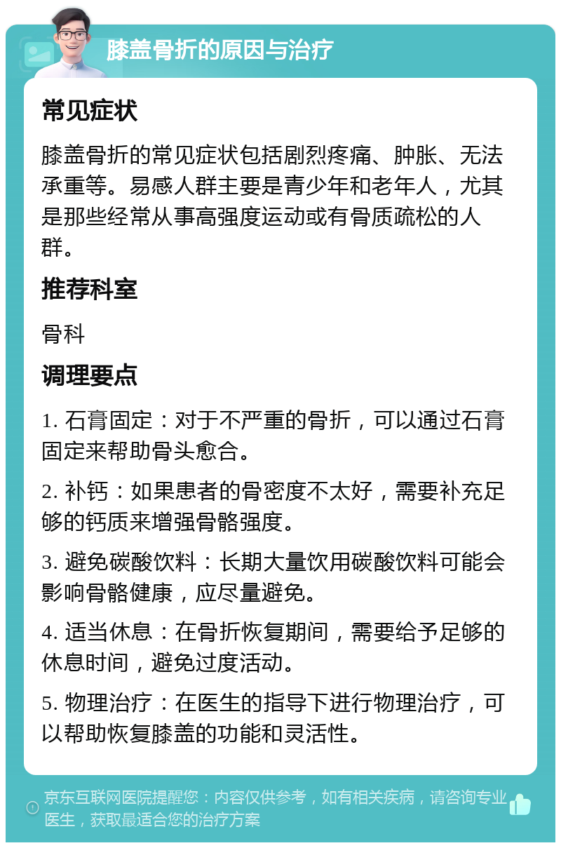 膝盖骨折的原因与治疗 常见症状 膝盖骨折的常见症状包括剧烈疼痛、肿胀、无法承重等。易感人群主要是青少年和老年人，尤其是那些经常从事高强度运动或有骨质疏松的人群。 推荐科室 骨科 调理要点 1. 石膏固定：对于不严重的骨折，可以通过石膏固定来帮助骨头愈合。 2. 补钙：如果患者的骨密度不太好，需要补充足够的钙质来增强骨骼强度。 3. 避免碳酸饮料：长期大量饮用碳酸饮料可能会影响骨骼健康，应尽量避免。 4. 适当休息：在骨折恢复期间，需要给予足够的休息时间，避免过度活动。 5. 物理治疗：在医生的指导下进行物理治疗，可以帮助恢复膝盖的功能和灵活性。