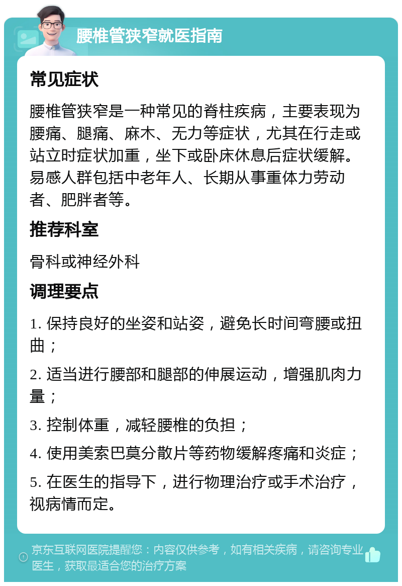 腰椎管狭窄就医指南 常见症状 腰椎管狭窄是一种常见的脊柱疾病，主要表现为腰痛、腿痛、麻木、无力等症状，尤其在行走或站立时症状加重，坐下或卧床休息后症状缓解。易感人群包括中老年人、长期从事重体力劳动者、肥胖者等。 推荐科室 骨科或神经外科 调理要点 1. 保持良好的坐姿和站姿，避免长时间弯腰或扭曲； 2. 适当进行腰部和腿部的伸展运动，增强肌肉力量； 3. 控制体重，减轻腰椎的负担； 4. 使用美索巴莫分散片等药物缓解疼痛和炎症； 5. 在医生的指导下，进行物理治疗或手术治疗，视病情而定。