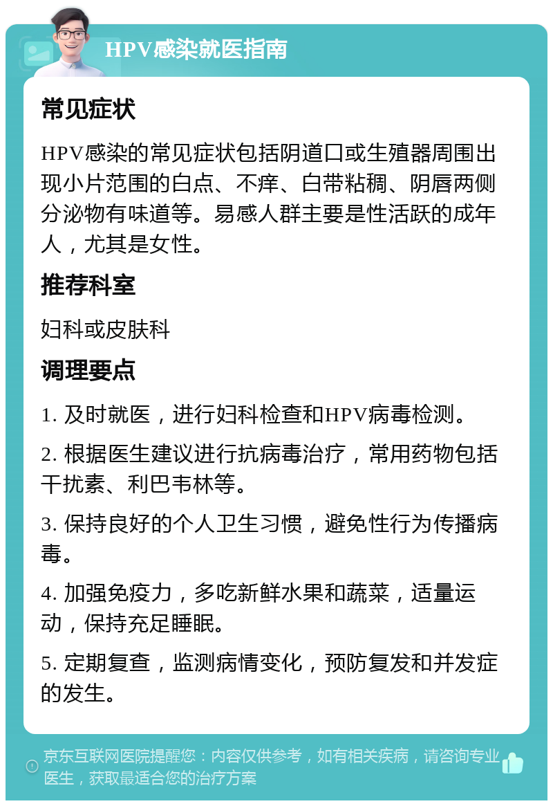 HPV感染就医指南 常见症状 HPV感染的常见症状包括阴道口或生殖器周围出现小片范围的白点、不痒、白带粘稠、阴唇两侧分泌物有味道等。易感人群主要是性活跃的成年人，尤其是女性。 推荐科室 妇科或皮肤科 调理要点 1. 及时就医，进行妇科检查和HPV病毒检测。 2. 根据医生建议进行抗病毒治疗，常用药物包括干扰素、利巴韦林等。 3. 保持良好的个人卫生习惯，避免性行为传播病毒。 4. 加强免疫力，多吃新鲜水果和蔬菜，适量运动，保持充足睡眠。 5. 定期复查，监测病情变化，预防复发和并发症的发生。