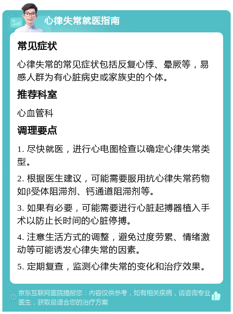 心律失常就医指南 常见症状 心律失常的常见症状包括反复心悸、晕厥等，易感人群为有心脏病史或家族史的个体。 推荐科室 心血管科 调理要点 1. 尽快就医，进行心电图检查以确定心律失常类型。 2. 根据医生建议，可能需要服用抗心律失常药物如β受体阻滞剂、钙通道阻滞剂等。 3. 如果有必要，可能需要进行心脏起搏器植入手术以防止长时间的心脏停搏。 4. 注意生活方式的调整，避免过度劳累、情绪激动等可能诱发心律失常的因素。 5. 定期复查，监测心律失常的变化和治疗效果。