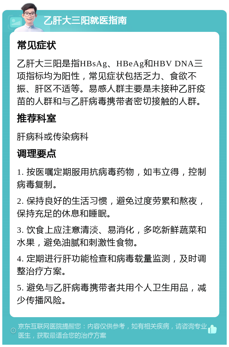 乙肝大三阳就医指南 常见症状 乙肝大三阳是指HBsAg、HBeAg和HBV DNA三项指标均为阳性，常见症状包括乏力、食欲不振、肝区不适等。易感人群主要是未接种乙肝疫苗的人群和与乙肝病毒携带者密切接触的人群。 推荐科室 肝病科或传染病科 调理要点 1. 按医嘱定期服用抗病毒药物，如韦立得，控制病毒复制。 2. 保持良好的生活习惯，避免过度劳累和熬夜，保持充足的休息和睡眠。 3. 饮食上应注意清淡、易消化，多吃新鲜蔬菜和水果，避免油腻和刺激性食物。 4. 定期进行肝功能检查和病毒载量监测，及时调整治疗方案。 5. 避免与乙肝病毒携带者共用个人卫生用品，减少传播风险。