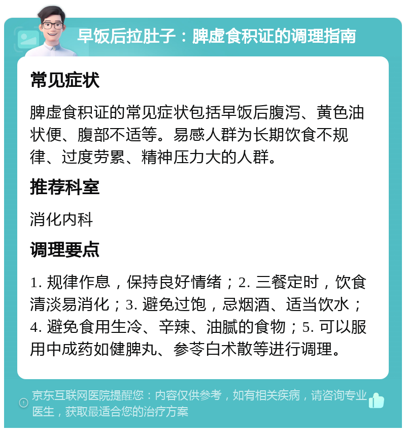 早饭后拉肚子：脾虚食积证的调理指南 常见症状 脾虚食积证的常见症状包括早饭后腹泻、黄色油状便、腹部不适等。易感人群为长期饮食不规律、过度劳累、精神压力大的人群。 推荐科室 消化内科 调理要点 1. 规律作息，保持良好情绪；2. 三餐定时，饮食清淡易消化；3. 避免过饱，忌烟酒、适当饮水；4. 避免食用生冷、辛辣、油腻的食物；5. 可以服用中成药如健脾丸、参苓白术散等进行调理。