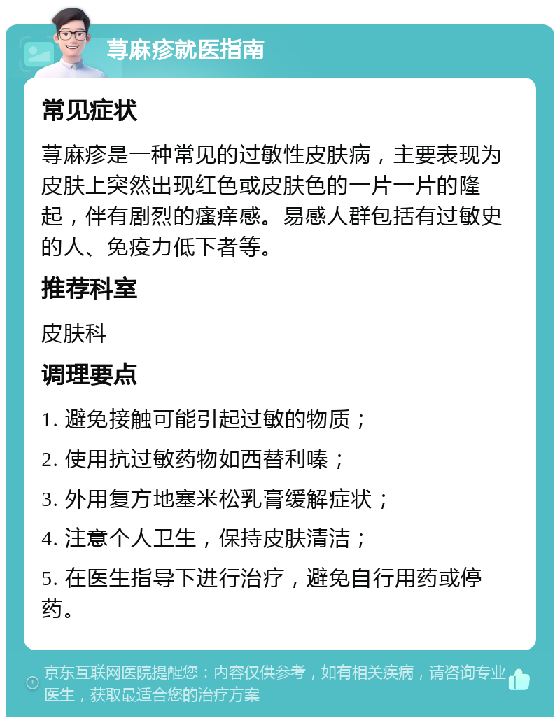 荨麻疹就医指南 常见症状 荨麻疹是一种常见的过敏性皮肤病，主要表现为皮肤上突然出现红色或皮肤色的一片一片的隆起，伴有剧烈的瘙痒感。易感人群包括有过敏史的人、免疫力低下者等。 推荐科室 皮肤科 调理要点 1. 避免接触可能引起过敏的物质； 2. 使用抗过敏药物如西替利嗪； 3. 外用复方地塞米松乳膏缓解症状； 4. 注意个人卫生，保持皮肤清洁； 5. 在医生指导下进行治疗，避免自行用药或停药。