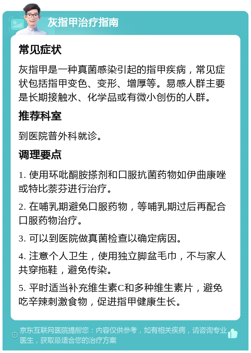 灰指甲治疗指南 常见症状 灰指甲是一种真菌感染引起的指甲疾病，常见症状包括指甲变色、变形、增厚等。易感人群主要是长期接触水、化学品或有微小创伤的人群。 推荐科室 到医院普外科就诊。 调理要点 1. 使用环吡酮胺搽剂和口服抗菌药物如伊曲康唑或特比萘芬进行治疗。 2. 在哺乳期避免口服药物，等哺乳期过后再配合口服药物治疗。 3. 可以到医院做真菌检查以确定病因。 4. 注意个人卫生，使用独立脚盆毛巾，不与家人共穿拖鞋，避免传染。 5. 平时适当补充维生素C和多种维生素片，避免吃辛辣刺激食物，促进指甲健康生长。