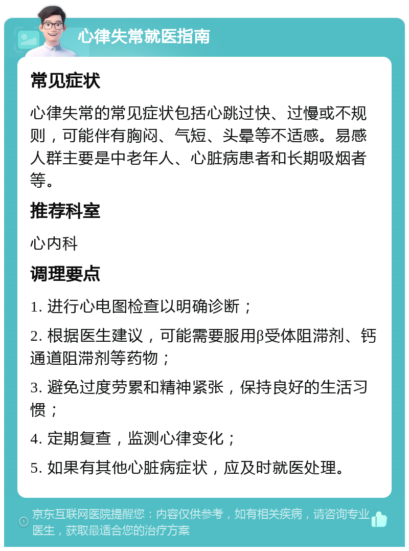 心律失常就医指南 常见症状 心律失常的常见症状包括心跳过快、过慢或不规则，可能伴有胸闷、气短、头晕等不适感。易感人群主要是中老年人、心脏病患者和长期吸烟者等。 推荐科室 心内科 调理要点 1. 进行心电图检查以明确诊断； 2. 根据医生建议，可能需要服用β受体阻滞剂、钙通道阻滞剂等药物； 3. 避免过度劳累和精神紧张，保持良好的生活习惯； 4. 定期复查，监测心律变化； 5. 如果有其他心脏病症状，应及时就医处理。