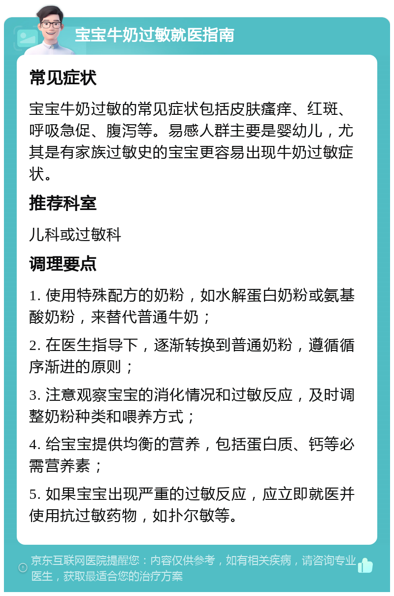 宝宝牛奶过敏就医指南 常见症状 宝宝牛奶过敏的常见症状包括皮肤瘙痒、红斑、呼吸急促、腹泻等。易感人群主要是婴幼儿，尤其是有家族过敏史的宝宝更容易出现牛奶过敏症状。 推荐科室 儿科或过敏科 调理要点 1. 使用特殊配方的奶粉，如水解蛋白奶粉或氨基酸奶粉，来替代普通牛奶； 2. 在医生指导下，逐渐转换到普通奶粉，遵循循序渐进的原则； 3. 注意观察宝宝的消化情况和过敏反应，及时调整奶粉种类和喂养方式； 4. 给宝宝提供均衡的营养，包括蛋白质、钙等必需营养素； 5. 如果宝宝出现严重的过敏反应，应立即就医并使用抗过敏药物，如扑尔敏等。