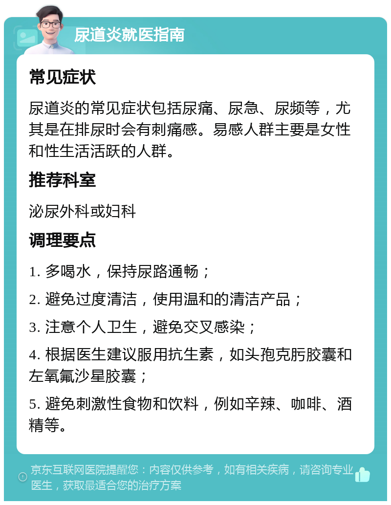 尿道炎就医指南 常见症状 尿道炎的常见症状包括尿痛、尿急、尿频等，尤其是在排尿时会有刺痛感。易感人群主要是女性和性生活活跃的人群。 推荐科室 泌尿外科或妇科 调理要点 1. 多喝水，保持尿路通畅； 2. 避免过度清洁，使用温和的清洁产品； 3. 注意个人卫生，避免交叉感染； 4. 根据医生建议服用抗生素，如头孢克肟胶囊和左氧氟沙星胶囊； 5. 避免刺激性食物和饮料，例如辛辣、咖啡、酒精等。