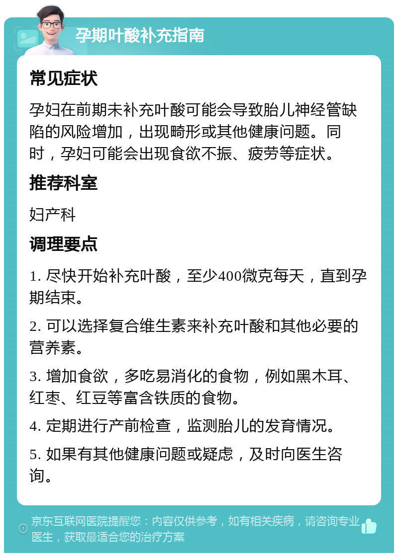 孕期叶酸补充指南 常见症状 孕妇在前期未补充叶酸可能会导致胎儿神经管缺陷的风险增加，出现畸形或其他健康问题。同时，孕妇可能会出现食欲不振、疲劳等症状。 推荐科室 妇产科 调理要点 1. 尽快开始补充叶酸，至少400微克每天，直到孕期结束。 2. 可以选择复合维生素来补充叶酸和其他必要的营养素。 3. 增加食欲，多吃易消化的食物，例如黑木耳、红枣、红豆等富含铁质的食物。 4. 定期进行产前检查，监测胎儿的发育情况。 5. 如果有其他健康问题或疑虑，及时向医生咨询。