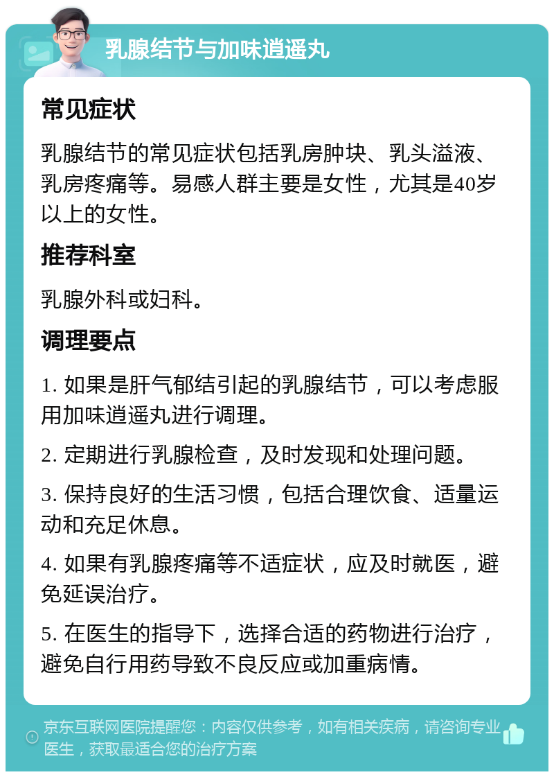 乳腺结节与加味逍遥丸 常见症状 乳腺结节的常见症状包括乳房肿块、乳头溢液、乳房疼痛等。易感人群主要是女性，尤其是40岁以上的女性。 推荐科室 乳腺外科或妇科。 调理要点 1. 如果是肝气郁结引起的乳腺结节，可以考虑服用加味逍遥丸进行调理。 2. 定期进行乳腺检查，及时发现和处理问题。 3. 保持良好的生活习惯，包括合理饮食、适量运动和充足休息。 4. 如果有乳腺疼痛等不适症状，应及时就医，避免延误治疗。 5. 在医生的指导下，选择合适的药物进行治疗，避免自行用药导致不良反应或加重病情。