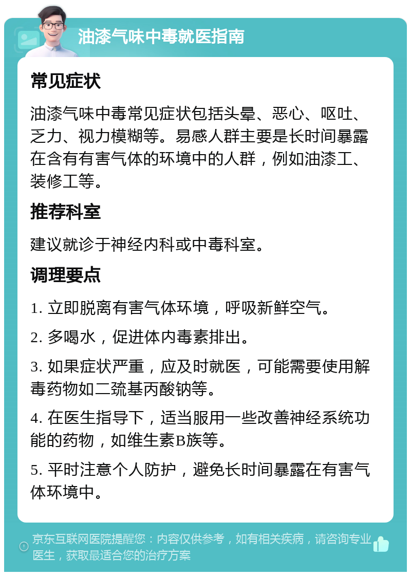 油漆气味中毒就医指南 常见症状 油漆气味中毒常见症状包括头晕、恶心、呕吐、乏力、视力模糊等。易感人群主要是长时间暴露在含有有害气体的环境中的人群，例如油漆工、装修工等。 推荐科室 建议就诊于神经内科或中毒科室。 调理要点 1. 立即脱离有害气体环境，呼吸新鲜空气。 2. 多喝水，促进体内毒素排出。 3. 如果症状严重，应及时就医，可能需要使用解毒药物如二巯基丙酸钠等。 4. 在医生指导下，适当服用一些改善神经系统功能的药物，如维生素B族等。 5. 平时注意个人防护，避免长时间暴露在有害气体环境中。