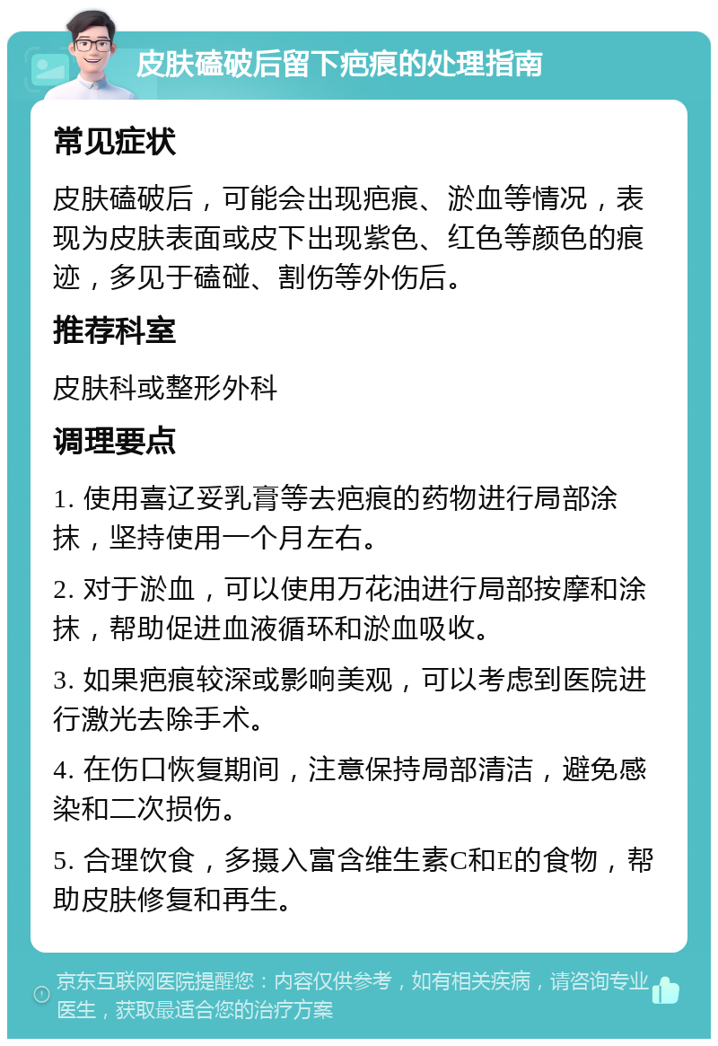 皮肤磕破后留下疤痕的处理指南 常见症状 皮肤磕破后，可能会出现疤痕、淤血等情况，表现为皮肤表面或皮下出现紫色、红色等颜色的痕迹，多见于磕碰、割伤等外伤后。 推荐科室 皮肤科或整形外科 调理要点 1. 使用喜辽妥乳膏等去疤痕的药物进行局部涂抹，坚持使用一个月左右。 2. 对于淤血，可以使用万花油进行局部按摩和涂抹，帮助促进血液循环和淤血吸收。 3. 如果疤痕较深或影响美观，可以考虑到医院进行激光去除手术。 4. 在伤口恢复期间，注意保持局部清洁，避免感染和二次损伤。 5. 合理饮食，多摄入富含维生素C和E的食物，帮助皮肤修复和再生。