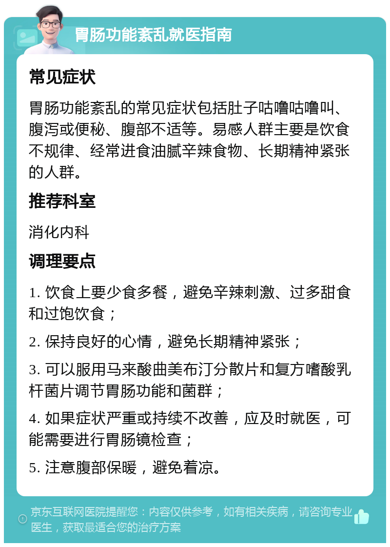 胃肠功能紊乱就医指南 常见症状 胃肠功能紊乱的常见症状包括肚子咕噜咕噜叫、腹泻或便秘、腹部不适等。易感人群主要是饮食不规律、经常进食油腻辛辣食物、长期精神紧张的人群。 推荐科室 消化内科 调理要点 1. 饮食上要少食多餐，避免辛辣刺激、过多甜食和过饱饮食； 2. 保持良好的心情，避免长期精神紧张； 3. 可以服用马来酸曲美布汀分散片和复方嗜酸乳杆菌片调节胃肠功能和菌群； 4. 如果症状严重或持续不改善，应及时就医，可能需要进行胃肠镜检查； 5. 注意腹部保暖，避免着凉。