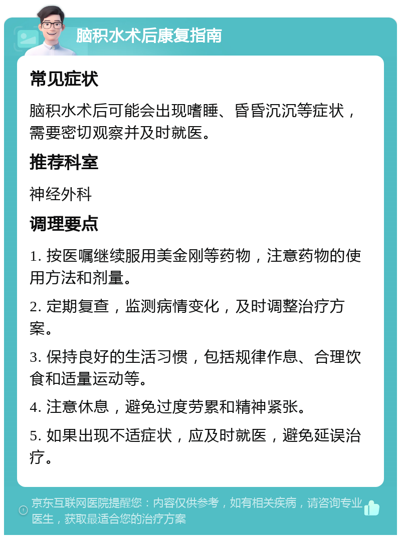 脑积水术后康复指南 常见症状 脑积水术后可能会出现嗜睡、昏昏沉沉等症状，需要密切观察并及时就医。 推荐科室 神经外科 调理要点 1. 按医嘱继续服用美金刚等药物，注意药物的使用方法和剂量。 2. 定期复查，监测病情变化，及时调整治疗方案。 3. 保持良好的生活习惯，包括规律作息、合理饮食和适量运动等。 4. 注意休息，避免过度劳累和精神紧张。 5. 如果出现不适症状，应及时就医，避免延误治疗。