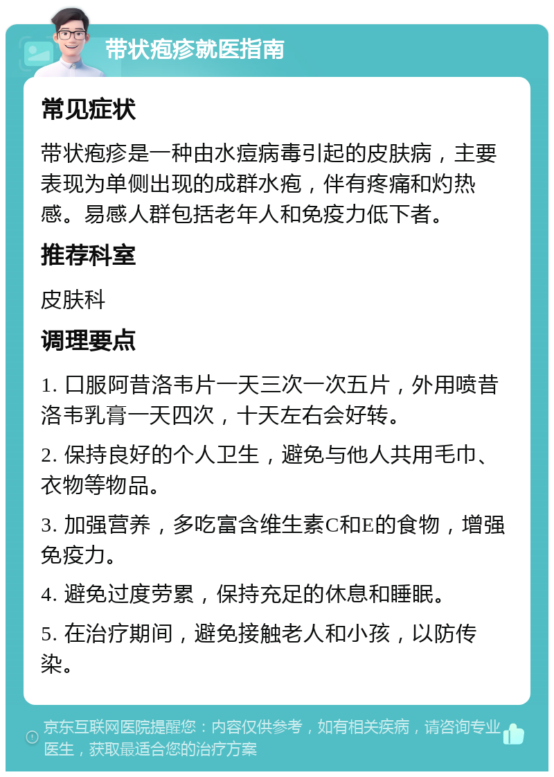 带状疱疹就医指南 常见症状 带状疱疹是一种由水痘病毒引起的皮肤病，主要表现为单侧出现的成群水疱，伴有疼痛和灼热感。易感人群包括老年人和免疫力低下者。 推荐科室 皮肤科 调理要点 1. 口服阿昔洛韦片一天三次一次五片，外用喷昔洛韦乳膏一天四次，十天左右会好转。 2. 保持良好的个人卫生，避免与他人共用毛巾、衣物等物品。 3. 加强营养，多吃富含维生素C和E的食物，增强免疫力。 4. 避免过度劳累，保持充足的休息和睡眠。 5. 在治疗期间，避免接触老人和小孩，以防传染。