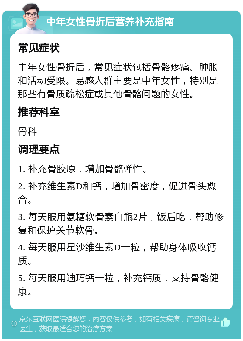 中年女性骨折后营养补充指南 常见症状 中年女性骨折后，常见症状包括骨骼疼痛、肿胀和活动受限。易感人群主要是中年女性，特别是那些有骨质疏松症或其他骨骼问题的女性。 推荐科室 骨科 调理要点 1. 补充骨胶原，增加骨骼弹性。 2. 补充维生素D和钙，增加骨密度，促进骨头愈合。 3. 每天服用氨糖软骨素白瓶2片，饭后吃，帮助修复和保护关节软骨。 4. 每天服用星沙维生素D一粒，帮助身体吸收钙质。 5. 每天服用迪巧钙一粒，补充钙质，支持骨骼健康。